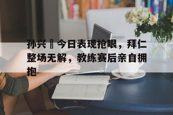 孙兴慜今日表现抢眼，拜仁整场无解，教练赛后亲自拥抱